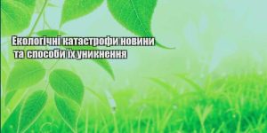ekologichni katastrofy novyny ta sposoby yih unyknennya