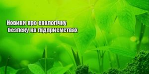 novyny pro ekologichnu bezpeku na pidpryyemstvah